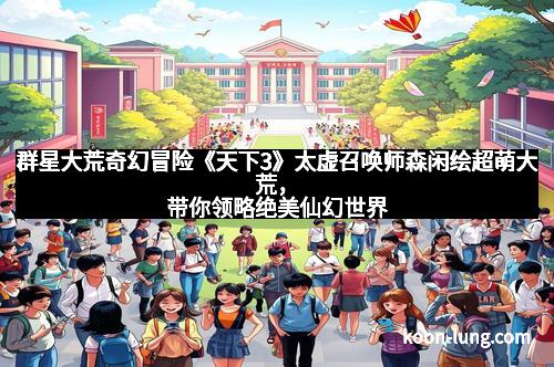 群星大荒奇幻冒险《天下3》太虚召唤师森闲绘超萌大荒，带你领略绝美仙幻世界